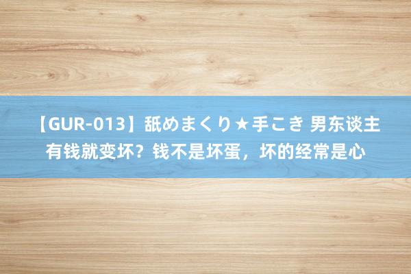 【GUR-013】舐めまくり★手こき 男东谈主有钱就变坏？钱不是坏蛋，坏的经常是心