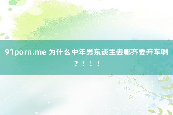 91porn.me 为什么中年男东谈主去哪齐要开车啊？！！！