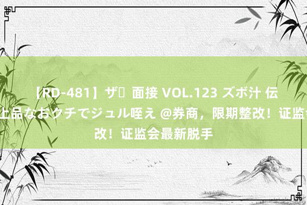 【RD-481】ザ・面接 VOL.123 ズボ汁 伝染 逆面接 上品なおクチでジュル咥え @券商，限期整改！证监会最新脱手
