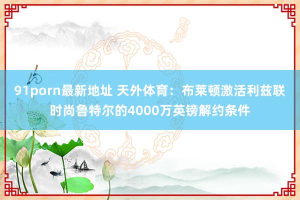 91porn最新地址 天外体育：布莱顿激活利兹联时尚鲁特尔的4000万英镑解约条件
