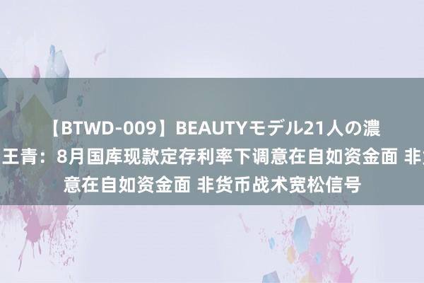 【BTWD-009】BEAUTYモデル21人の濃厚なフェラ4時間 王青：8月国库现款定存利率下调意在自如资金面 非货币战术宽松信号