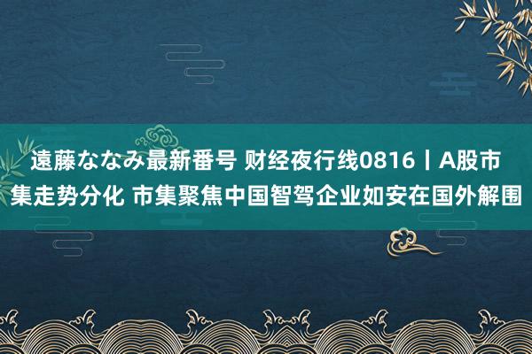 遠藤ななみ最新番号 财经夜行线0816丨A股市集走势分化 市集聚焦中国智驾企业如安在国外解围