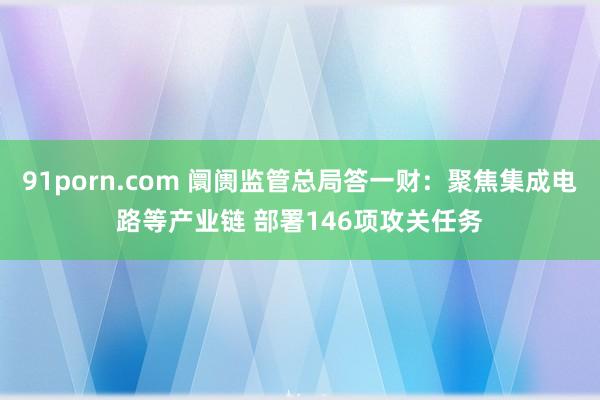 91porn.com 阛阓监管总局答一财:聚焦集成电路等产业链 部署146项攻关任务