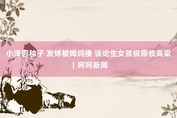 小泽圆种子 发怵被姆妈揍 谈论生女孩极限收高粱｜呵呵新闻
