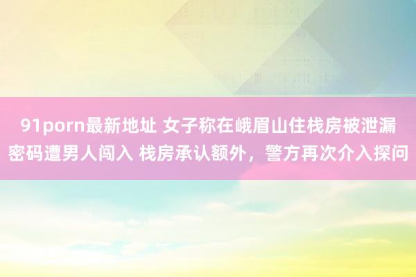 91porn最新地址 女子称在峨眉山住栈房被泄漏密码遭男人闯入 栈房承认额外，警方再次介入探问