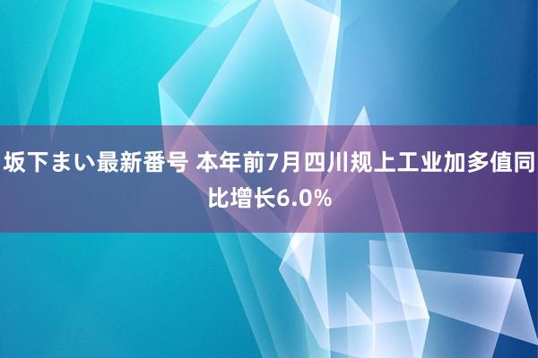 坂下まい最新番号 本年前7月四川规上工业加多值同比增长6.0%