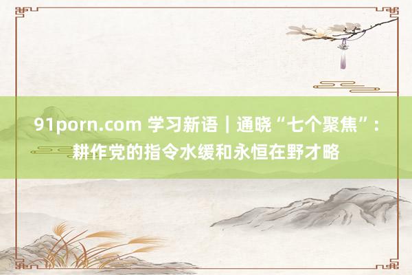 91porn.com 学习新语｜通晓“七个聚焦”：耕作党的指令水缓和永恒在野才略