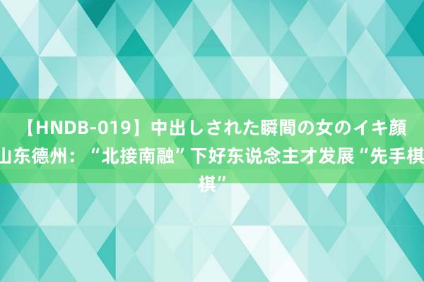 【HNDB-019】中出しされた瞬間の女のイキ顔 山东德州：“北接南融”下好东说念主才发展“先手棋”