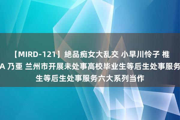 【MIRD-121】絶品痴女大乱交 小早川怜子 椎名ゆな ASUKA 乃亜 兰州市开展未处事高校毕业生等后生处事服务六大系列当作
