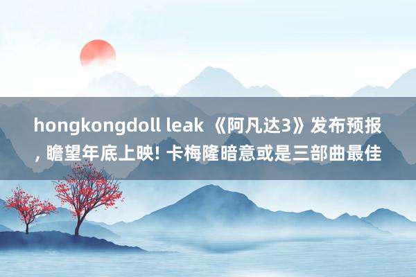 hongkongdoll leak 《阿凡达3》发布预报， 瞻望年底上映! 卡梅隆暗意或是三部曲最佳