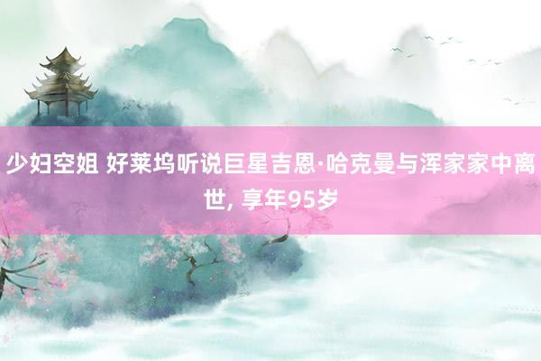 少妇空姐 好莱坞听说巨星吉恩·哈克曼与浑家家中离世， 享年95岁