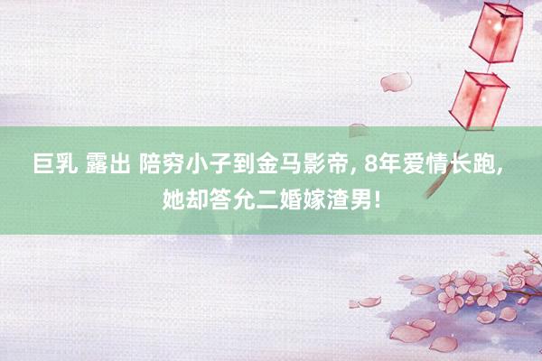 巨乳 露出 陪穷小子到金马影帝， 8年爱情长跑， 她却答允二婚嫁渣男!