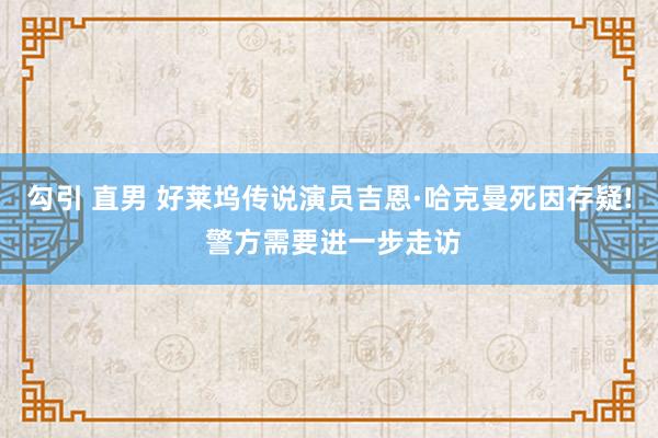 勾引 直男 好莱坞传说演员吉恩·哈克曼死因存疑! 警方需要进一步走访