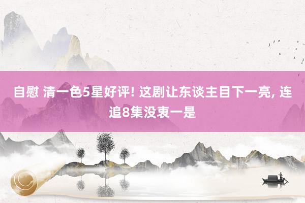 自慰 清一色5星好评! 这剧让东谈主目下一亮， 连追8集没衷一是