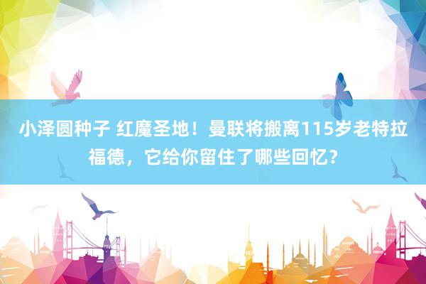 小泽圆种子 红魔圣地！曼联将搬离115岁老特拉福德，它给你留住了哪些回忆？