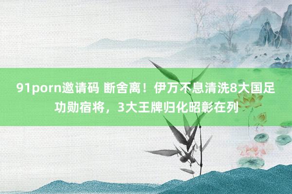 91porn邀请码 断舍离！伊万不息清洗8大国足功勋宿将，3大王牌归化昭彰在列