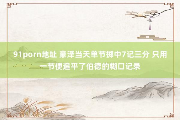 91porn地址 豪泽当天单节掷中7记三分 只用一节便追平了伯德的糊口记录