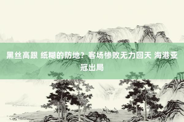黑丝高跟 纸糊的防地？客场惨败无力回天 海港亚冠出局