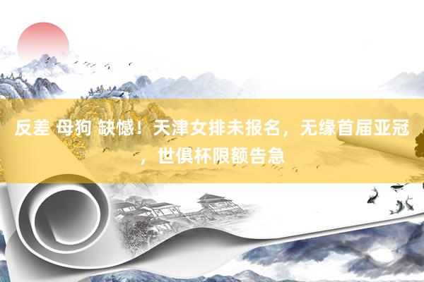 反差 母狗 缺憾！天津女排未报名，无缘首届亚冠，世俱杯限额告急