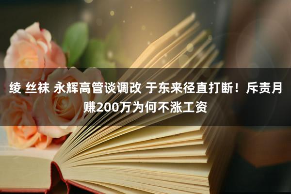 绫 丝袜 永辉高管谈调改 于东来径直打断！斥责月赚200万为何不涨工资