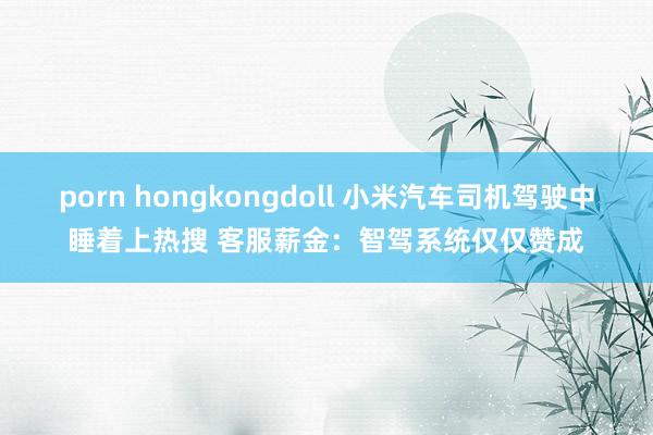 porn hongkongdoll 小米汽车司机驾驶中睡着上热搜 客服薪金：智驾系统仅仅赞成