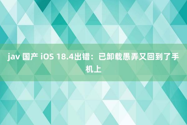 jav 国产 iOS 18.4出错：已卸载愚弄又回到了手机上