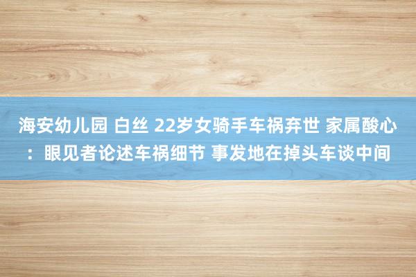 海安幼儿园 白丝 22岁女骑手车祸弃世 家属酸心：眼见者论述车祸细节 事发地在掉头车谈中间