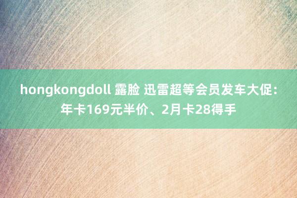 hongkongdoll 露脸 迅雷超等会员发车大促：年卡169元半价、2月卡28得手