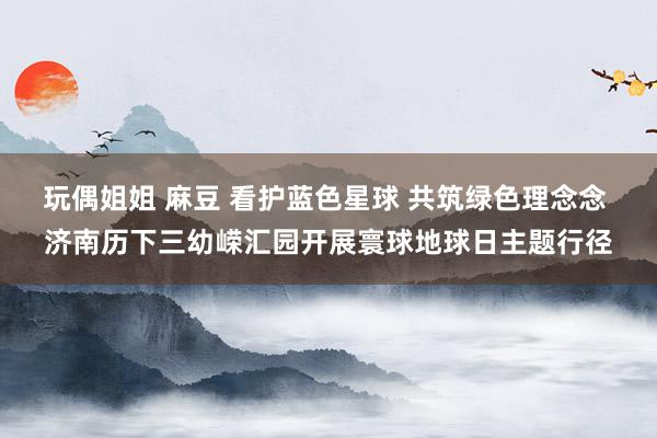 玩偶姐姐 麻豆 看护蓝色星球 共筑绿色理念念 济南历下三幼嵘汇园开展寰球地球日主题行径