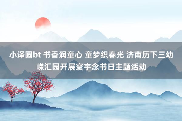 小泽圆bt 书香润童心 童梦织春光 济南历下三幼嵘汇园开展寰宇念书日主题活动
