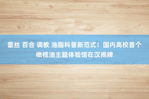 蕾丝 百合 调教 油脂科普新范式！国内高校首个橄榄油主题体验馆在汉揭牌