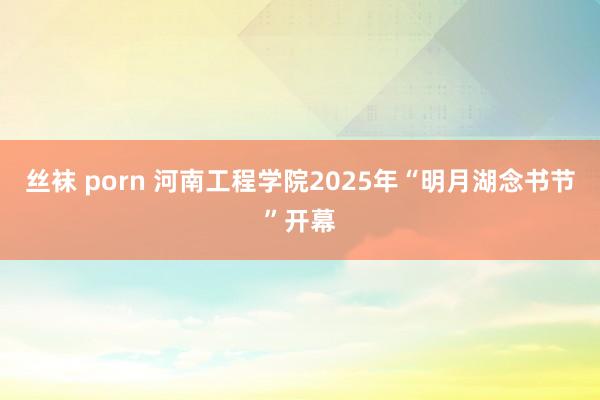 丝袜 porn 河南工程学院2025年“明月湖念书节”开幕