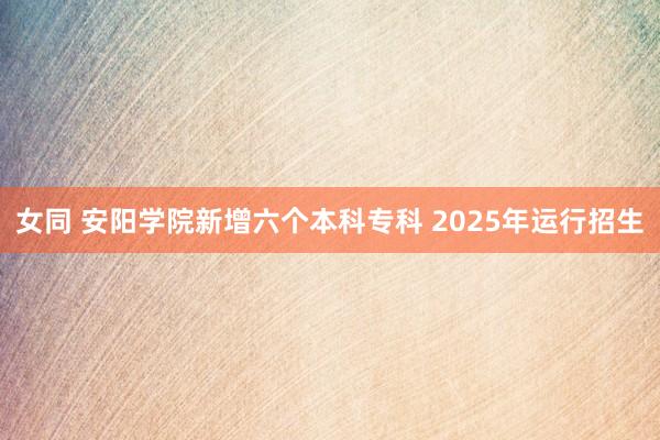 女同 安阳学院新增六个本科专科 2025年运行招生