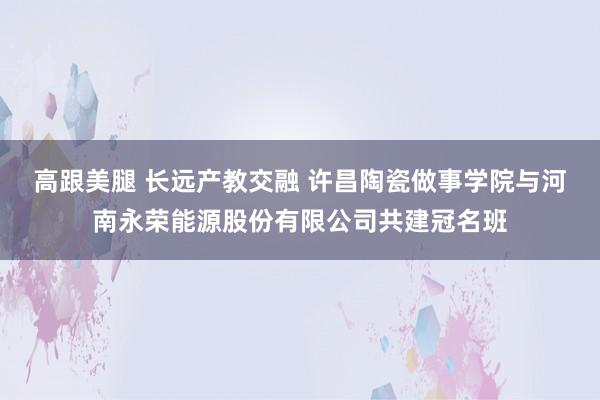 高跟美腿 长远产教交融 许昌陶瓷做事学院与河南永荣能源股份有限公司共建冠名班