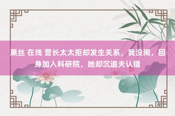 黑丝 在线 营长太太拒却发生关系，我没闹，回身加入科研院，她却沉追夫认错