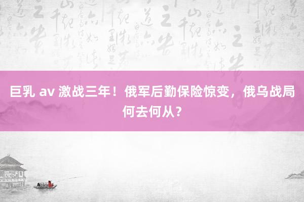 巨乳 av 激战三年！俄军后勤保险惊变，俄乌战局何去何从？