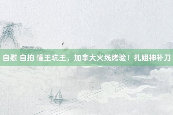 自慰 自拍 懂王坑王，加拿大火线烤验！扎姐神补刀