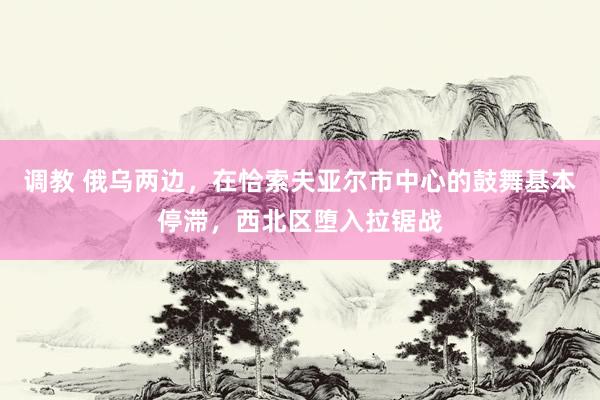 调教 俄乌两边，在恰索夫亚尔市中心的鼓舞基本停滞，西北区堕入拉锯战
