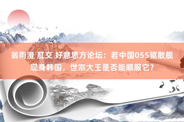 翁雨澄 肛交 好意思方论坛：若中国055驱散舰现身韩国，世宗大王是否能顺服它？