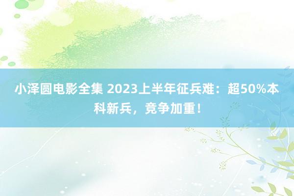 小泽圆电影全集 2023上半年征兵难：超50%本科新兵，竞争加重！