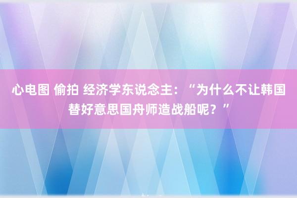 心电图 偷拍 经济学东说念主：“为什么不让韩国替好意思国舟师造战船呢？”