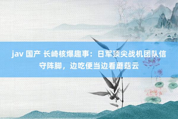 jav 国产 长崎核爆趣事：日军顶尖战机团队信守阵脚，边吃便当边看蘑菇云