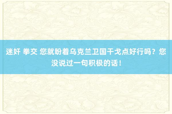 迷奸 拳交 您就盼着乌克兰卫国干戈点好行吗？您没说过一句积极的话！