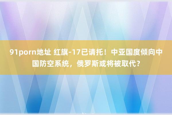 91porn地址 红旗-17已请托！中亚国度倾向中国防空系统，俄罗斯或将被取代？