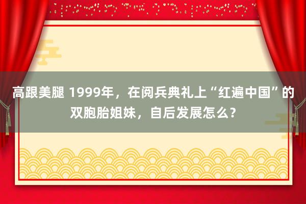 高跟美腿 1999年，在阅兵典礼上“红遍中国”的双胞胎姐妹，自后发展怎么？
