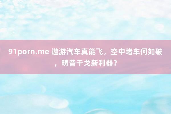 91porn.me 遨游汽车真能飞，空中堵车何如破，畴昔干戈新利器？