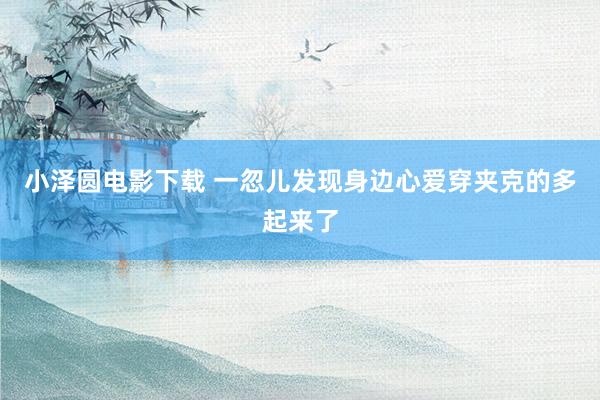 小泽圆电影下载 一忽儿发现身边心爱穿夹克的多起来了