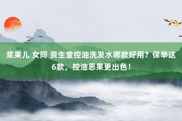 浆果儿 女同 资生堂控油洗发水哪款好用？保举这6款，控油恶果更出色！