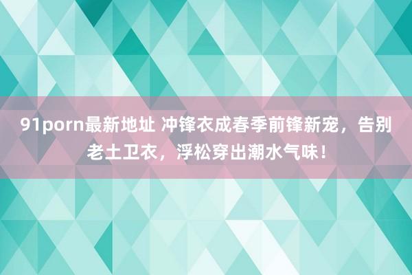 91porn最新地址 冲锋衣成春季前锋新宠，告别老土卫衣，浮松穿出潮水气味！
