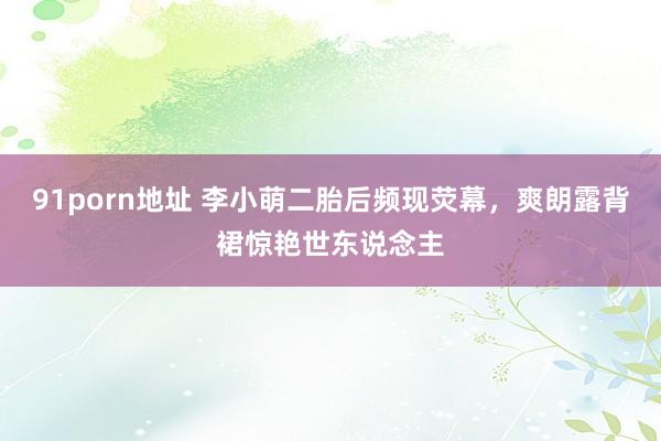 91porn地址 李小萌二胎后频现荧幕，爽朗露背裙惊艳世东说念主